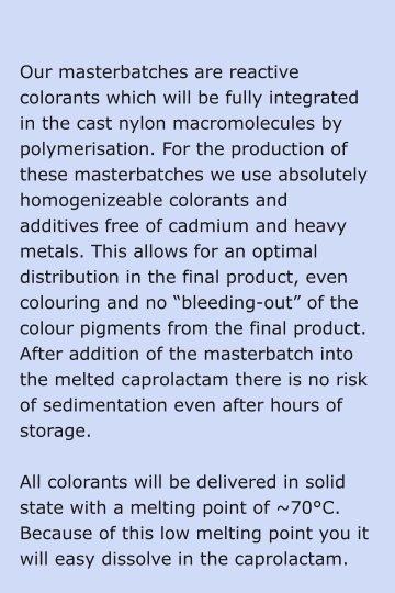 Our masterbatches are reactive colorants which will be fully integrated in the cast nylon macromolecules by polymerisation. For the production of these masterbatches we use absolutely homogenizeable colorants and additives free of cadmium and heavy metals. This allows for an optimal distribution in the final product, even colouring and no “bleeding-out” of the colour pigments from the final product. After addition of the masterbatch into the melted caprolactam there is no risk of sedimentation even after hours of storage.  All colorants will be delivered in solid state with a melting point of ~70°C. Because of this low melting point you it will easy dissolve in the caprolactam.